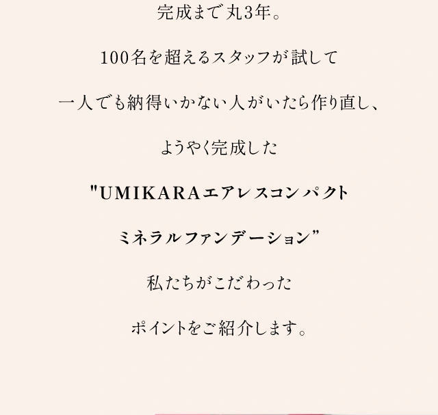 完成まで丸3年。100名を超えるスタッフが試して一人でも納得いかない人がいたら作り直し、ようやく完成したUMIKARAエアレスコンパクトミネラルファンデーション私たちがこだわったポイントをご紹介します。
