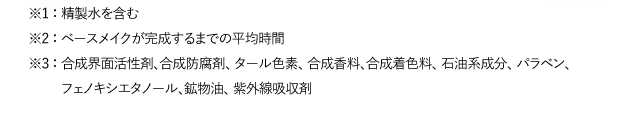 ※1 ： 精製水を含む ※2 ： ベースメイクが完成するまでの平均時間 ※3 ： 合成界面活性剤、合成防腐剤、 タール色素、 合成香料、合成着色料、 石油系成分、 パラベン、フェノキシエタノール、鉱物油、 紫外線吸収剤