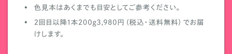 色見本はあくまでも目安としてご参考ください。 2回目以降1本200g3,980円（税込・送料無料）でお届けします。