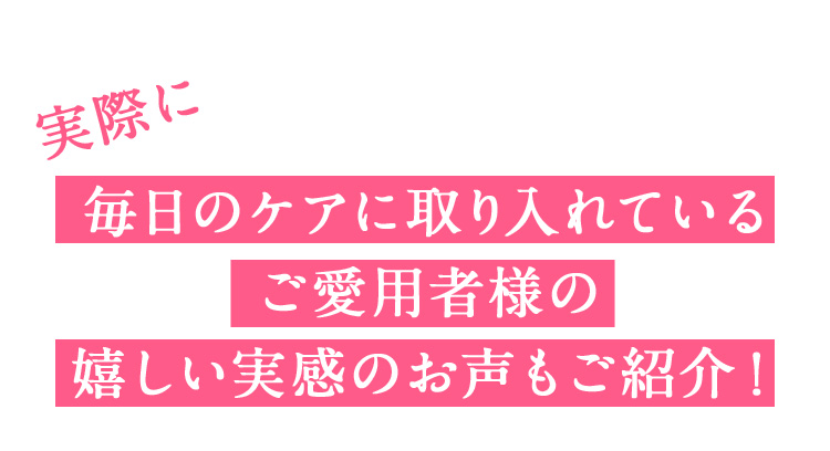 実際に毎日のケアに取り入れているご愛用者様の嬉しい実感のお声もご紹介！
