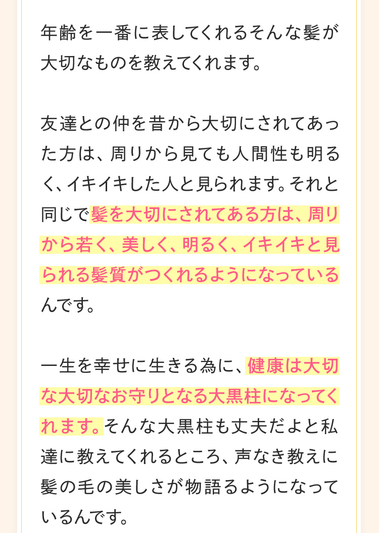 髪は私たち女性にとって長い友達ともなる大切なもの。年齢を一番に表してくれるそんな髪が大切なものを教えてくれます。友達との仲を昔から大切にされてあった方は、周りから見ても人間性も明るく、イキイキした人と見られます。それと同じで髪を大切にされてある方は、周りから若く、美しく、明るく、イキイキと見られる髪質がつくれるようになっているんです。一生を幸せに生きる為に、健康は大切な大切なお守りとなる大黒柱になってくれます。そんな大黒柱も丈夫だよと私達に教えてくれるところ、声なき教えに髪の毛の美しさが物語るようになっているんです。