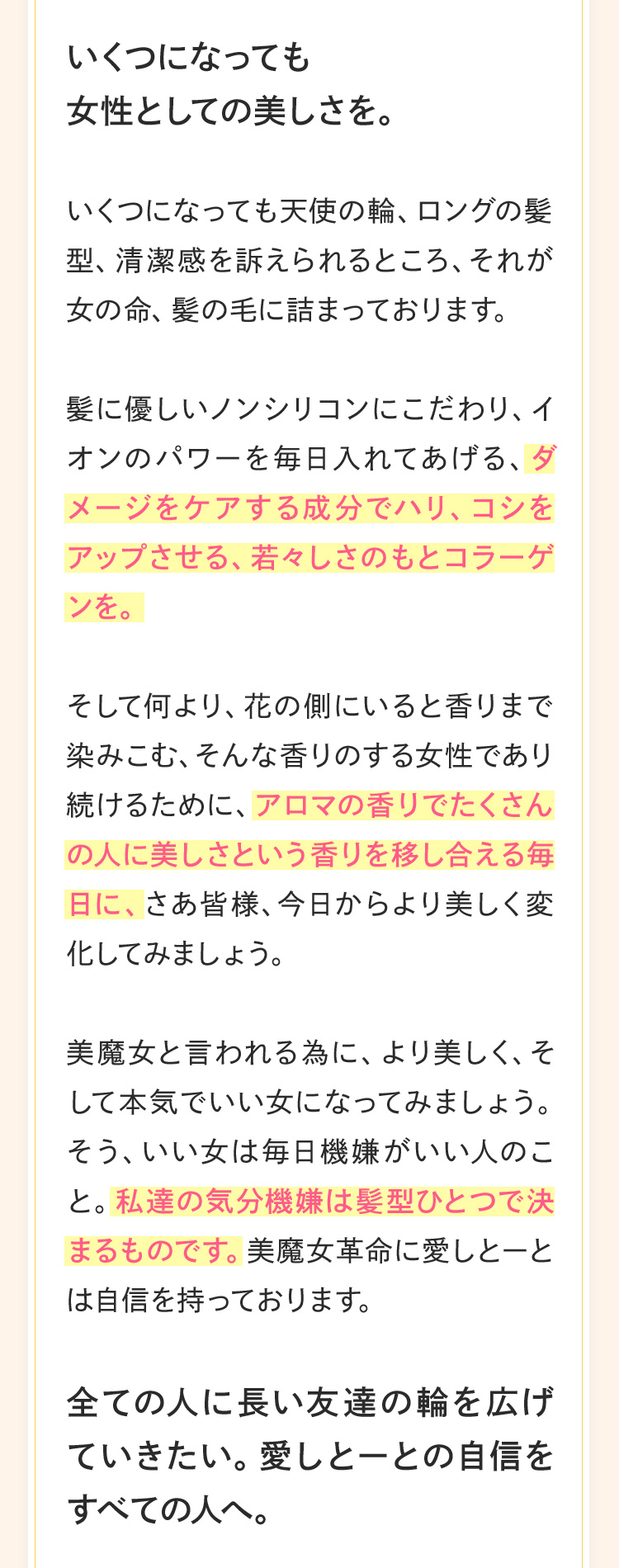 いくつになっても
                     女性としての美しさを。いくつになっても天使の輪、ロングの髪型、清潔感を訴えられるところ、それが女の命、髪の毛に詰まっております。 髪に優しいノンシリコンにこだわり、イオンのパワーを毎日入れてあげる、ダメージをケアする成分でハリ、コシをアップさせる、若々しさのもとコラーゲンをそして何より、花の側にいると香りまで染みこむ、そんな香りのする女性であり続けるために、アロマの香りでたくさんの人に美しさという香りを移し合える毎日に、さあ皆様、今日からより美しく変化してみましょう。美魔女と言われる為に、より美しく、そして本気でいい女になってみましょう。そう、いい女は毎日機嫌がいい人のこと。私達の気分機嫌は髪型ひとつで決まるものです。美魔女革命に愛しとーとは自信を持っております。全ての人に長い友達の輪を広げていきたい。愛しとーとの自信をすべての人へ。