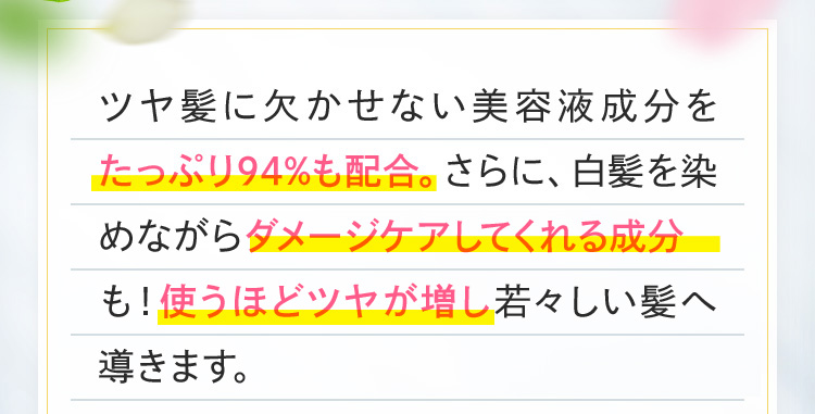 ツヤ髪に欠かせない美容液成分をたっぷり94%も配合。さらに、白髪を染めながらダメージケアしてくれる成分も！