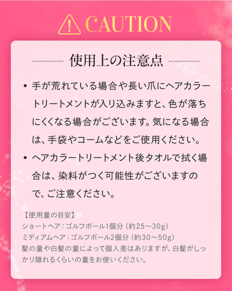 手が荒れている場合や長い爪にヘアカラートリートメントが入り込みますと、色が落ちにくくなる場合がございます。気になる場合は、手袋やコームなどをご使用ください。ヘアカラートリートメント後タオルで拭く場合は、染料がつく可能性がございますので、ご注意ください。【使用量の目安】ショートヘア：ゴルフボール1個分（約25〜30g）ミディアムヘア：ゴルフボール2個分（約30〜50g）髪の量や白髪の量によって個人差はありますが、白髪がしっかり隠れるくらいの量をお使いください。