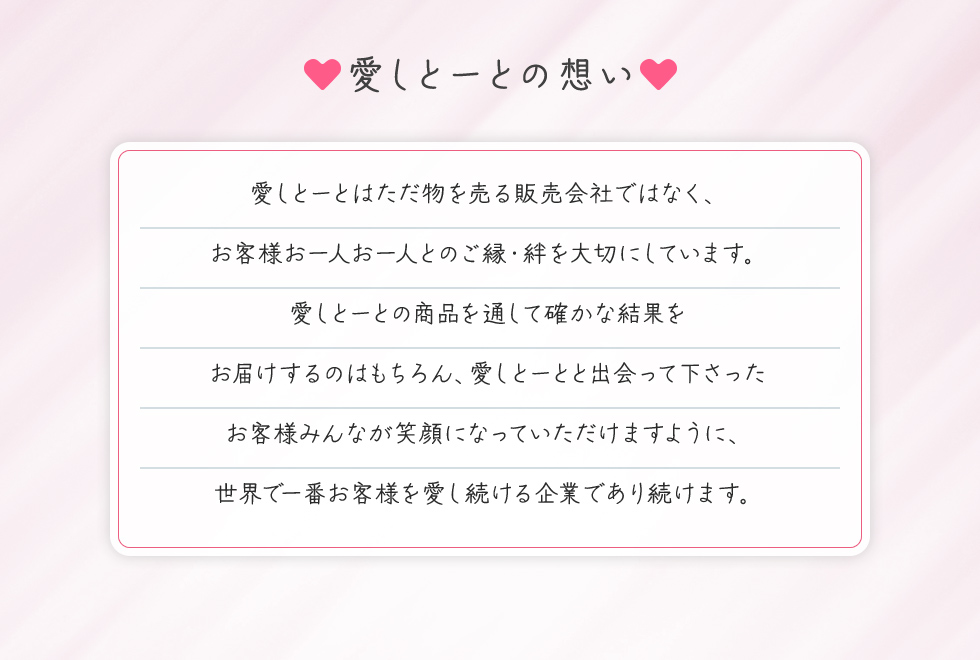 愛しとーとの想い 愛しとーとはただ物を売る販売会社ではなく、 お客様お一人お一人とのご縁・絆を大切にしています。 愛しとーとの商品を通して確かな