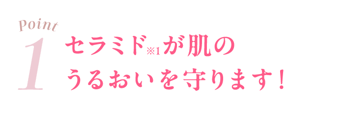 01 セラミド※1が肌のうるおいを守ります！