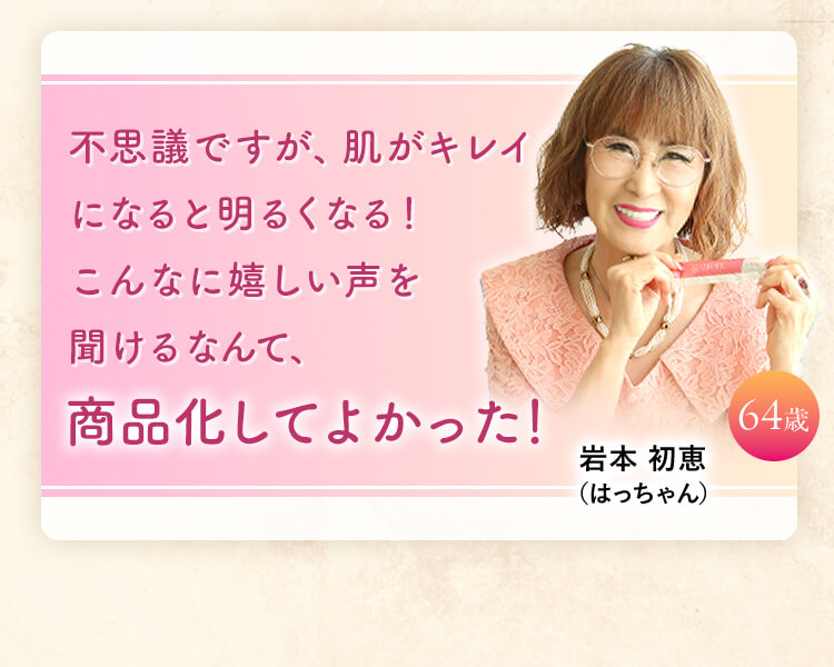 不思議ですが、肌がキレイになると明るくなる！ こんなに嬉しい声を 聞けるなんて、 商品化してよかった！