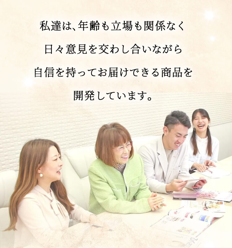 私達は､年齢も立場も関係なく日々意見を交わし合いながら自信を持ってお届けできる商品を開発しています｡