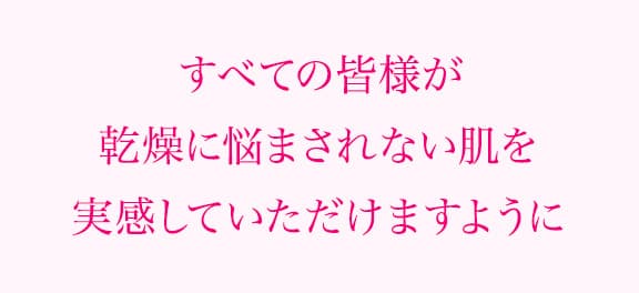すべての皆様が乾燥に悩まされない肌を実感していただけますように