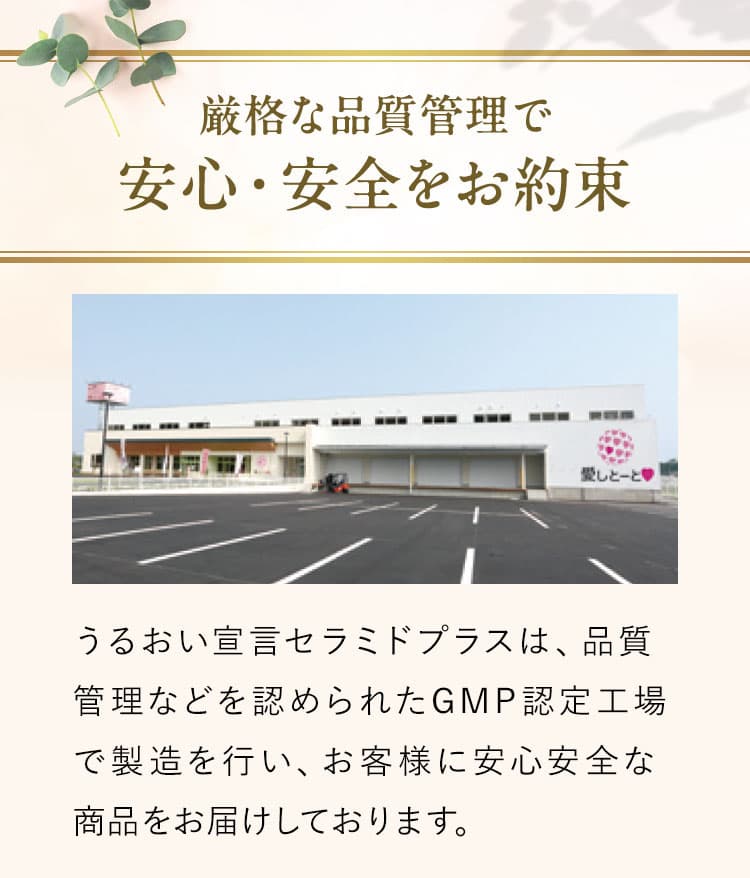 厳格な品質管理で安心・安全をお約束うるおい宣言セラミドプラスは、品質管理などを認められたGMP認定工場で製造を行い、お客様に安心安全な商品をお届けしております。