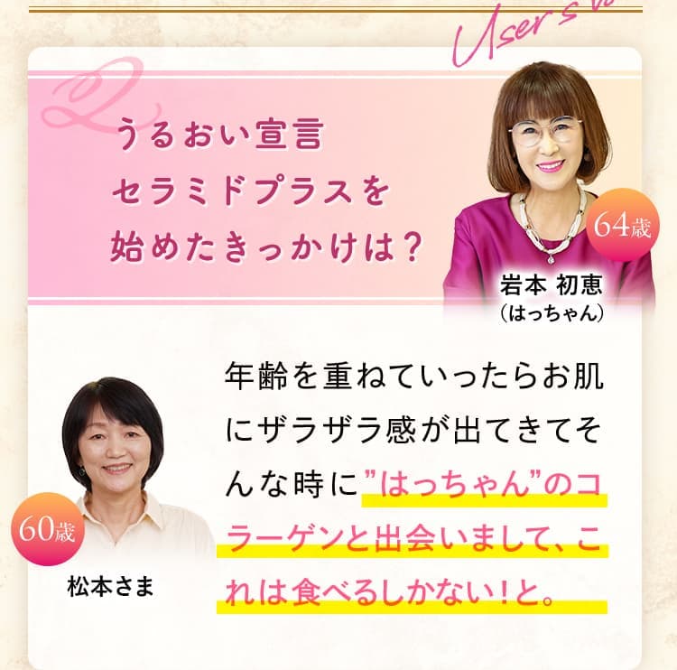 うるおい宣言 セラミドプラスを 始めたきっかけは？ 年齢を重ねていったらお肌にザラザラ感が出てきてそんな時に”はっちゃん”のコラーゲンと出会いまして、これは食べるしかない！と。