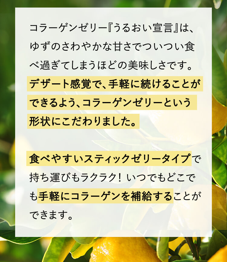 コラーゲンゼリー『うるおい宣言』は、ゆずのさわやかな甘さでついつい食べ過ぎてしまうほどの美味しさです。